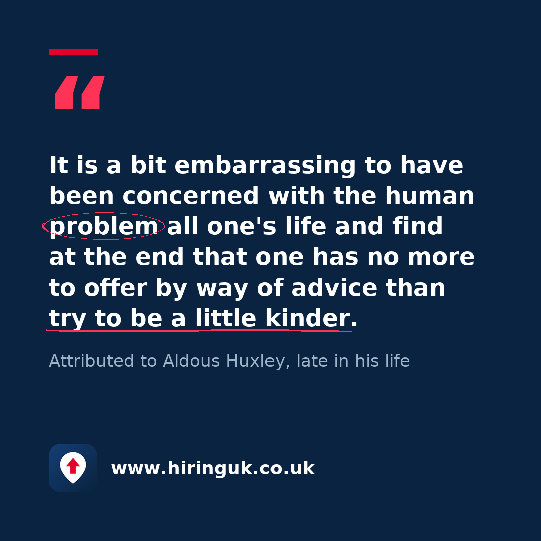 Quote card: It is a bit embarrassing to have been concerned with the human problem all one's life and find at the end that one has no more to offer by way of advice than try to be a little kinder.